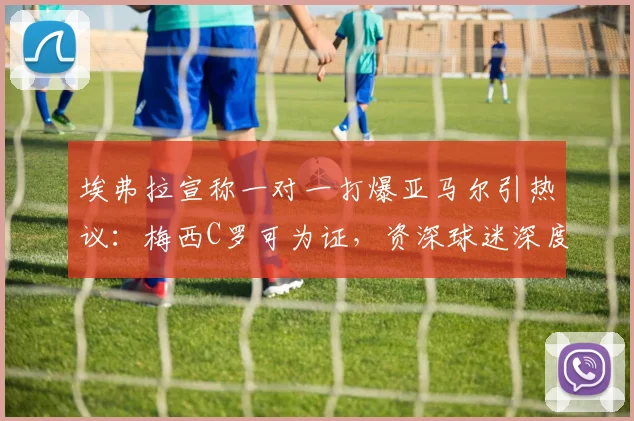 埃弗拉宣称一对一打爆亚马尔引热议:梅西C罗可为证,资深球迷深度解读球员一对一能力