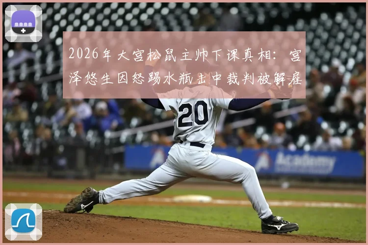 2026年大宫松鼠主帅下课真相:宫泽悠生因怒踢水瓶击中裁判被解雇,回顾J联赛教练失控瞬间