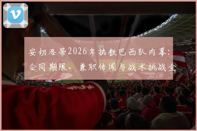 安切洛蒂2026年执教巴西队内幕:合同期限、兼职传闻与战术挑战全面解读