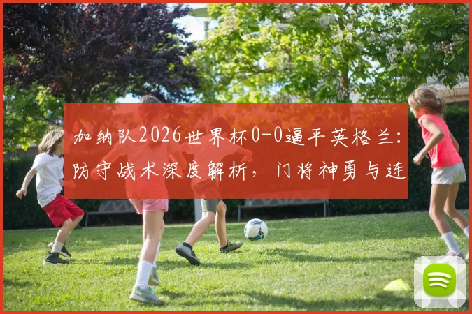 加纳队2026世界杯0-0逼平英格兰:防守战术深度解析,门将神勇与连续两场零封背后的关键因素