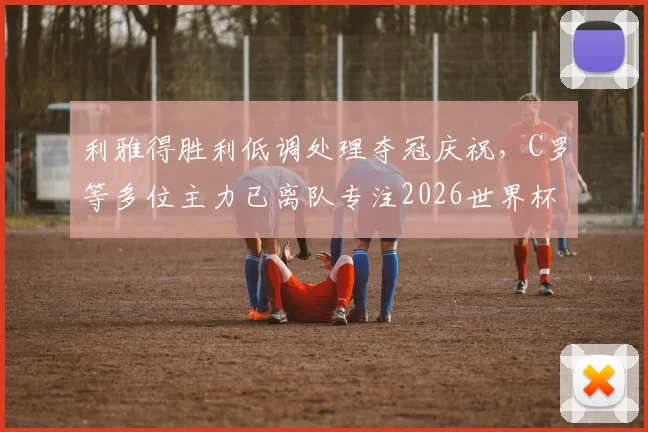 利雅得胜利低调处理夺冠庆祝，C罗等多位主力已离队专注2026世界杯备战，沙媒深度解析球队现状