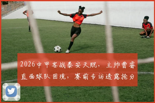 2026中甲客战泰安天贶，主帅曹睿直面球队困境，赛前专访透露抢分目标与策略分析