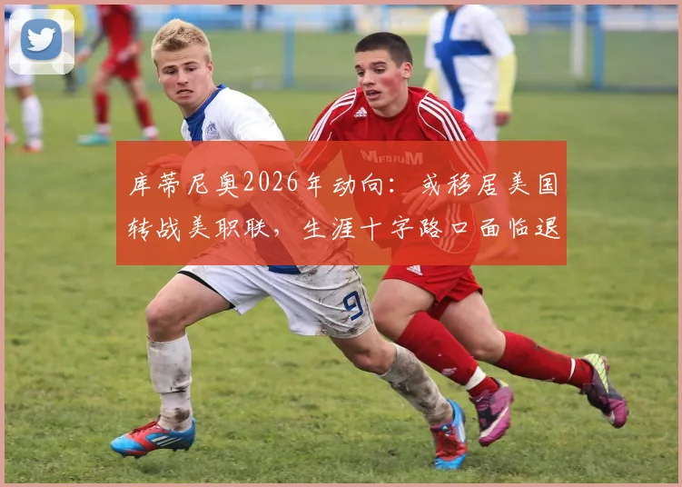 库蒂尼奥2026年动向：或移居美国转战美职联，生涯十字路口面临退役选择