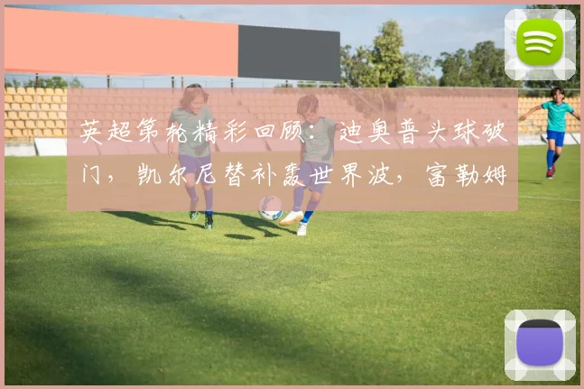英超第轮精彩回顾:迪奥普头球破门,凯尔尼替补轰世界波,富勒姆主场2-0完胜纽卡斯尔联