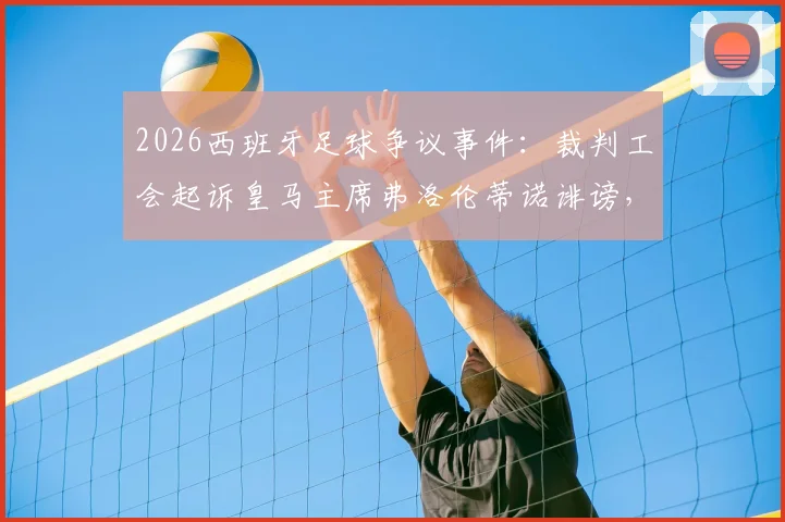 2026西班牙足球争议事件：裁判工会起诉皇马主席弗洛伦蒂诺诽谤，案件最新进展与背后分析