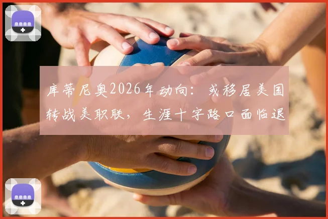 库蒂尼奥2026年动向：或移居美国转战美职联，生涯十字路口面临退役选择
