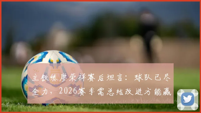 主教练廖荣祥赛后坦言：球队已尽全力，2026赛季需总结改进方能赢回胜利