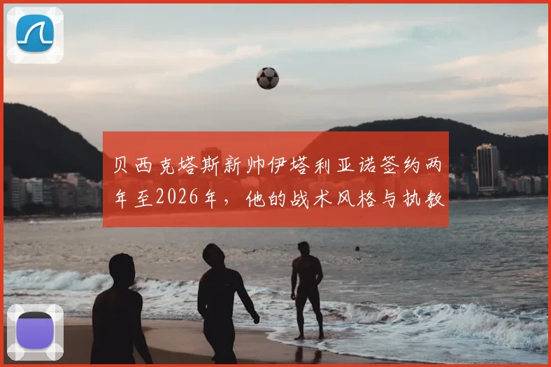 贝西克塔斯新帅伊塔利亚诺签约两年至2026年，他的战术风格与执教履历深度解析