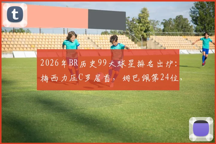 2026年BR历史99大球星排名出炉：梅西力压C罗居首，姆巴佩第24位，哈兰德仅列第86引热议