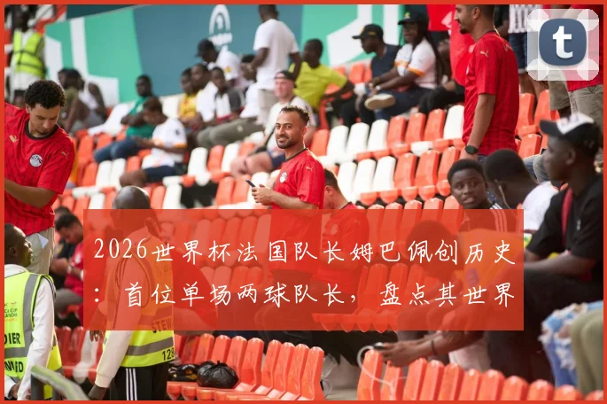 2026世界杯法国队长姆巴佩创历史:首位单场两球队长,盘点其世界杯进球记录与历任队长数据对比