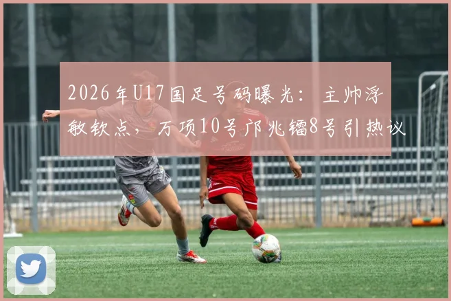 2026年U17国足号码曝光：主帅浮嶋敏钦点，万项10号邝兆镭8号引热议