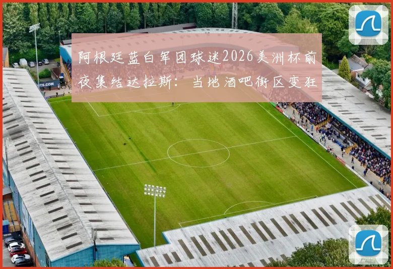 阿根廷蓝白军团球迷2026美洲杯前夜集结达拉斯：当地酒吧街区变狂欢海洋，附观赛指南与交通攻略