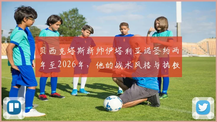 贝西克塔斯新帅伊塔利亚诺签约两年至2026年，他的战术风格与执教履历深度解析