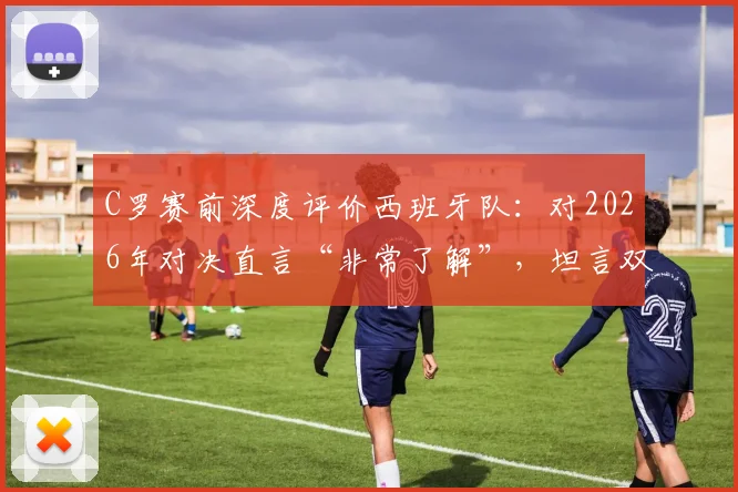 C罗赛前深度评价西班牙队:对2026年对决直言“非常了解”,坦言双方势均力敌