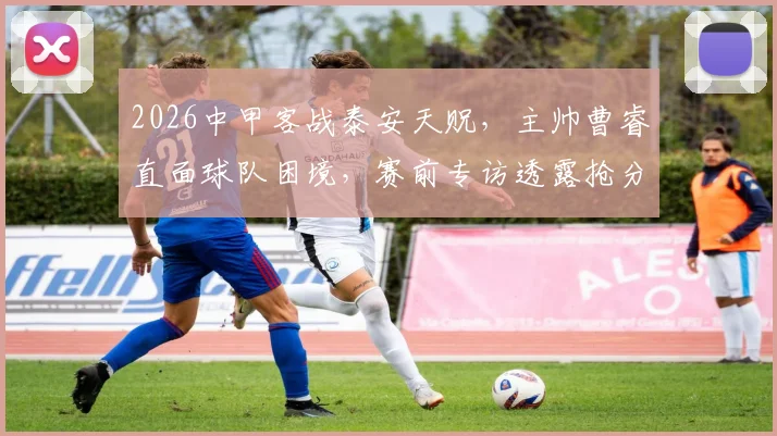 2026中甲客战泰安天贶，主帅曹睿直面球队困境，赛前专访透露抢分目标与策略分析