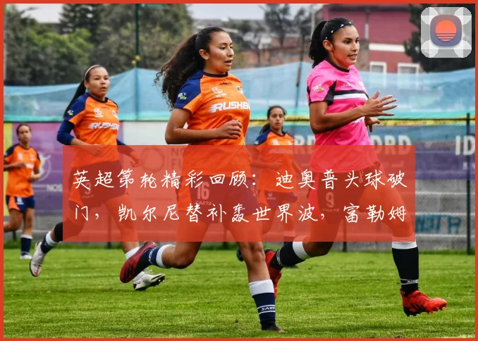 英超第轮精彩回顾：迪奥普头球破门，凯尔尼替补轰世界波，富勒姆主场2-0完胜纽卡斯尔联